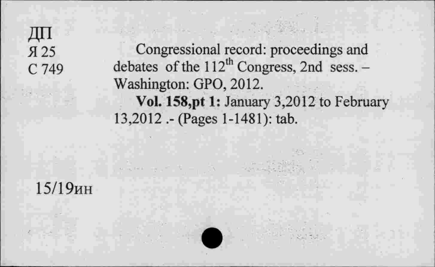 ﻿№ fl 25 C 749
Congressional record: proceedings and debates of the 112th Congress, 2nd sess. -Washington: GPO, 2012.
Vol. 158,pt 1: January 3,2012 to February 13,2012 (Pages 1-1481): tab.
15/19hh